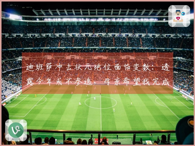 迪班萨冲击状元地位面临变数：透露今年或不参选，母亲希望我完成大学学业