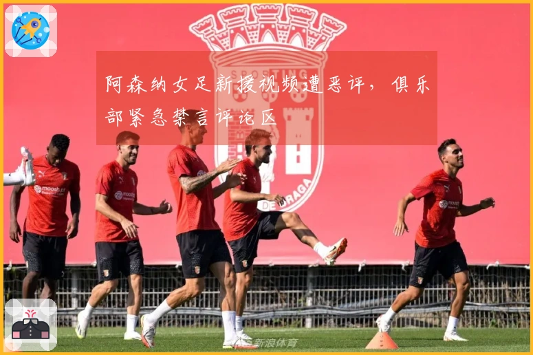 阿森纳女足新援视频遭恶评，俱乐部紧急禁言评论区