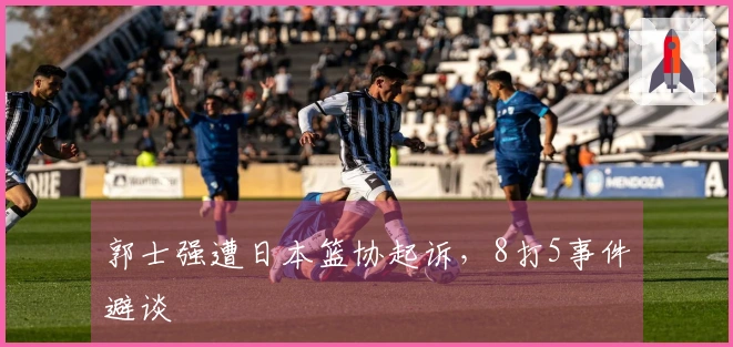 郭士强遭日本篮协起诉，8打5事件避谈