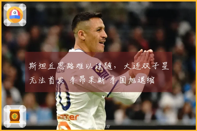 斯坦丘思路难以追随，大连双子星无法首发 李昂果断 李国旭退缩