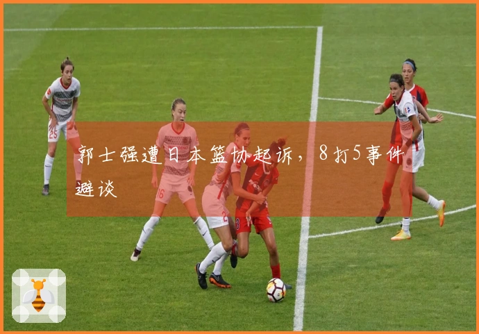 郭士强遭日本篮协起诉，8打5事件避谈