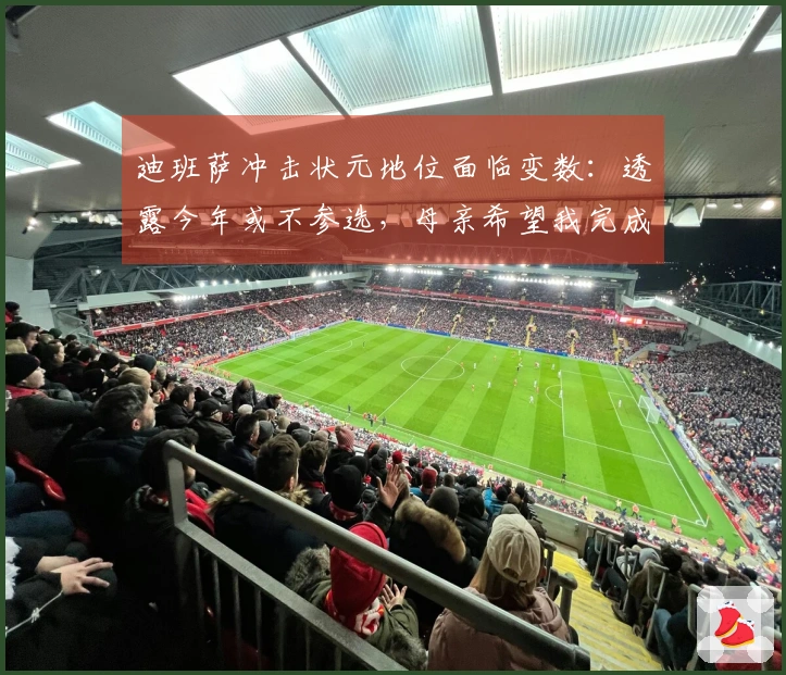 迪班萨冲击状元地位面临变数：透露今年或不参选，母亲希望我完成大学学业