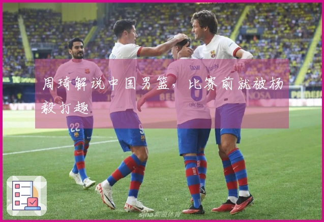 周琦解说中国男篮，比赛前就被杨毅打趣