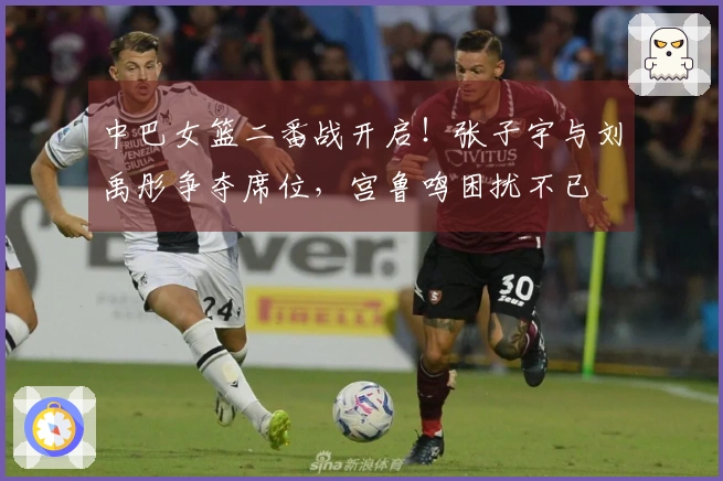 中巴女篮二番战开启！张子宇与刘禹彤争夺席位，宫鲁鸣困扰不已