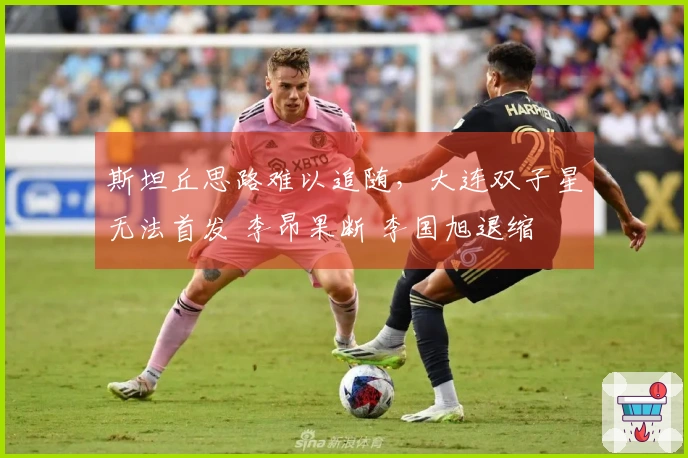 斯坦丘思路难以追随，大连双子星无法首发 李昂果断 李国旭退缩