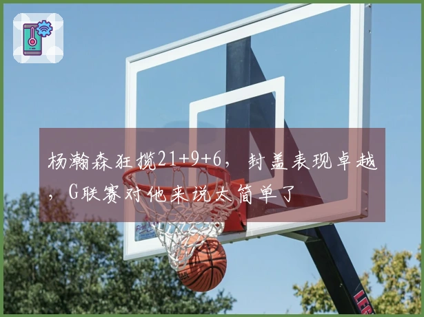 杨瀚森狂揽21+9+6，封盖表现卓越，G联赛对他来说太简单了