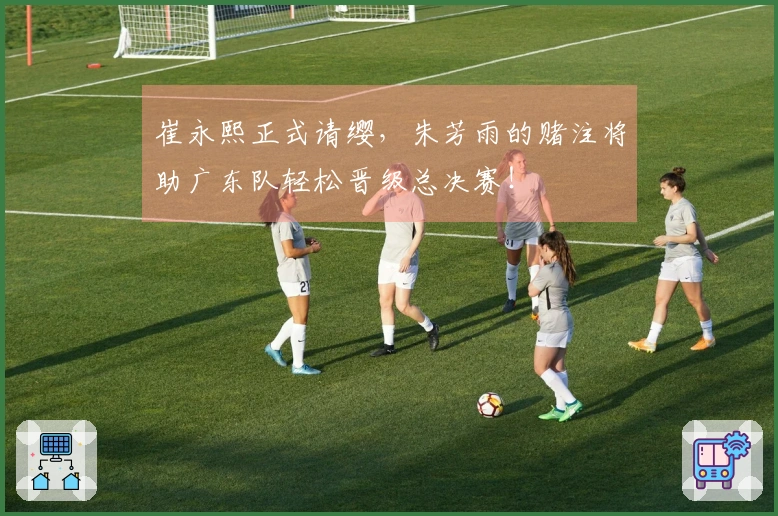 崔永熙正式请缨，朱芳雨的赌注将助广东队轻松晋级总决赛！