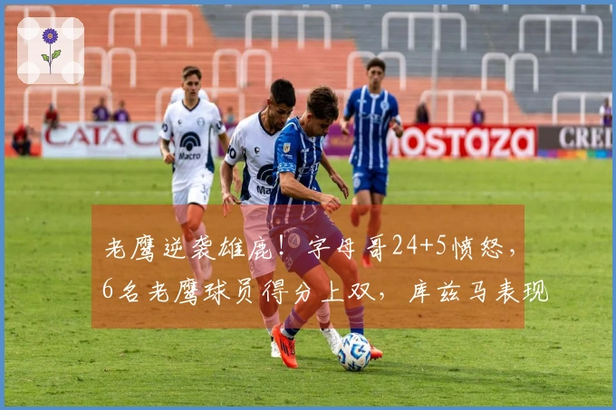 老鹰逆袭雄鹿！字母哥24+5愤怒，6名老鹰球员得分上双，库兹马表现出色