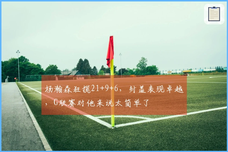 杨瀚森狂揽21+9+6，封盖表现卓越，G联赛对他来说太简单了