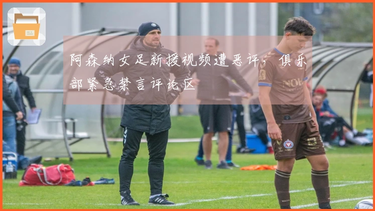 阿森纳女足新援视频遭恶评，俱乐部紧急禁言评论区