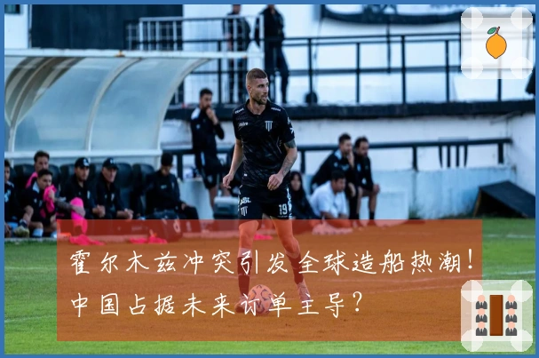 霍尔木兹冲突引发全球造船热潮！中国占据未来订单主导？