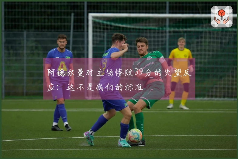 阿德尔曼对主场惨败39分的失望反应：这不是我们的标准