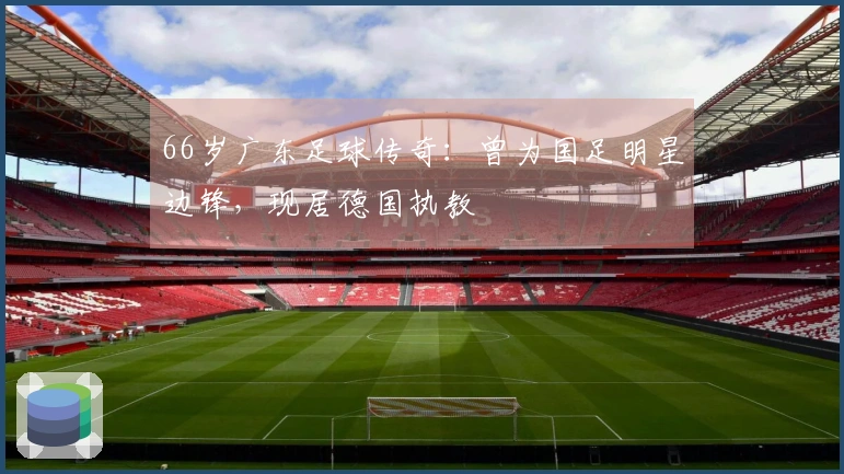 66岁广东足球传奇：曾为国足明星边锋，现居德国执教