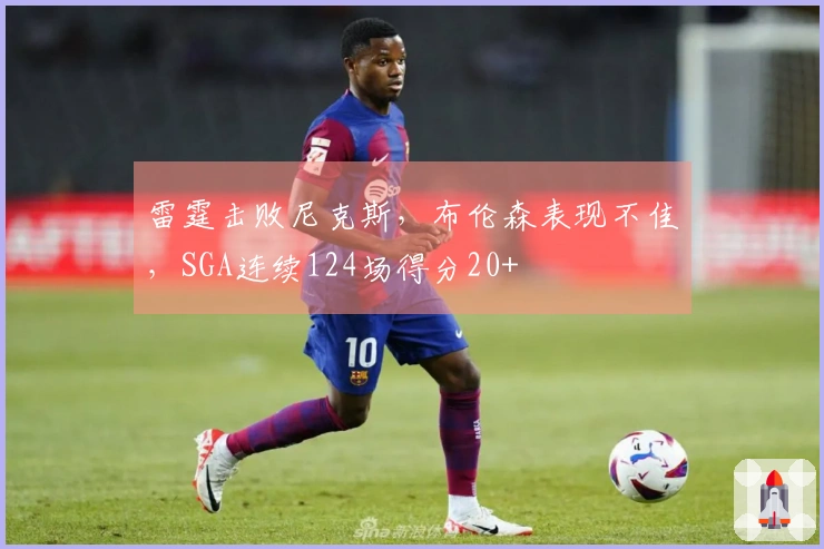 雷霆击败尼克斯，布伦森表现不佳，SGA连续124场得分20+