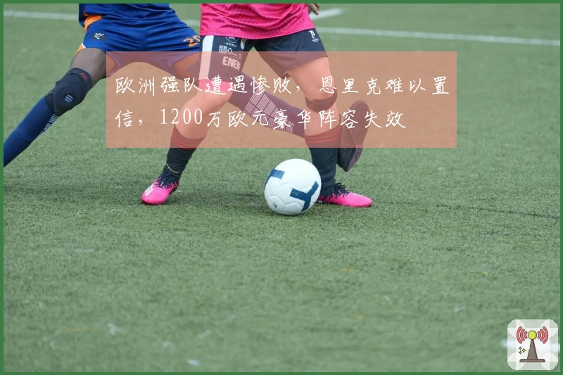 欧洲强队遭遇惨败，恩里克难以置信，1200万欧元豪华阵容失效