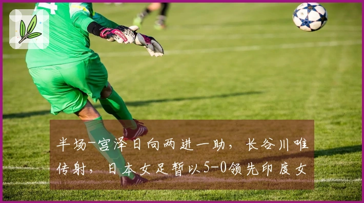 半场-宫泽日向两进一助，长谷川唯传射，日本女足暂以5-0领先印度女足