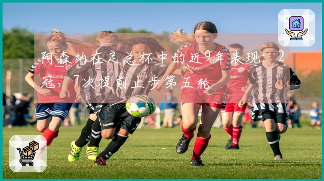 阿森纳在足总杯中的近9年表现：2冠，7次提前止步第五轮