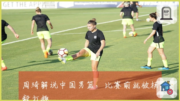 周琦解说中国男篮，比赛前就被杨毅打趣