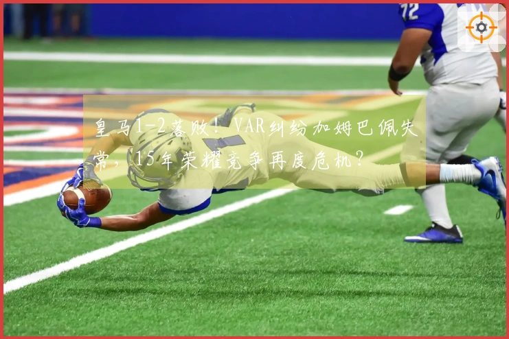 皇马1-2落败！VAR纠纷加姆巴佩失常，15年荣耀竞争再度危机？