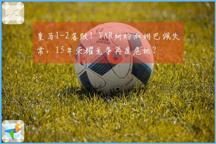 皇马1-2落败！VAR纠纷加姆巴佩失常，15年荣耀竞争再度危机？