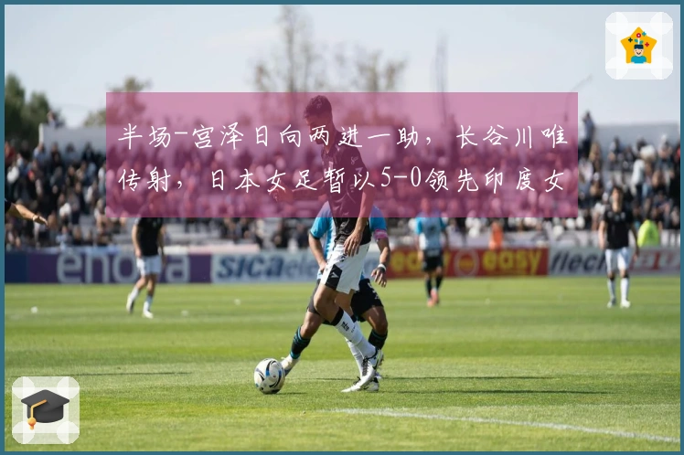 半场-宫泽日向两进一助，长谷川唯传射，日本女足暂以5-0领先印度女足