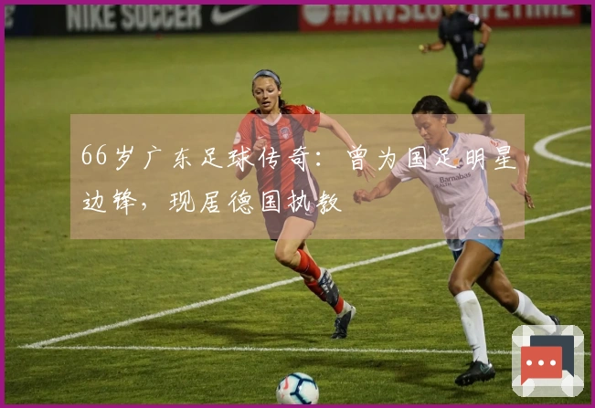66岁广东足球传奇：曾为国足明星边锋，现居德国执教